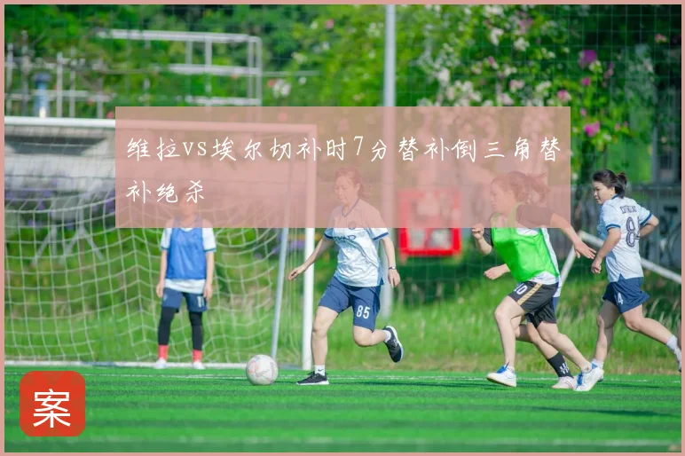 维拉vs埃尔切补时7分替补倒三角替补绝杀