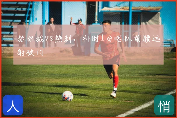 赫尔城vs热刺，补时1分客队前腰远射破门