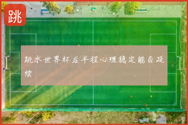 跳水世界杯后半程心理稳定能否延续